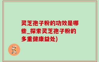 灵芝孢子粉的功效是哪些_探索灵芝孢子粉的多重健康益处)