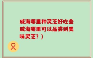威海哪里种灵芝好吃些威海哪里可以品尝到美味灵芝？)