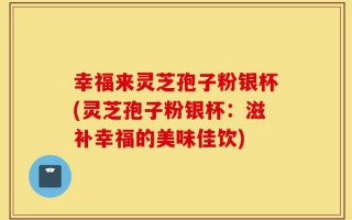 幸福来灵芝孢子粉银杯(灵芝孢子粉银杯：滋补幸福的美味佳饮)