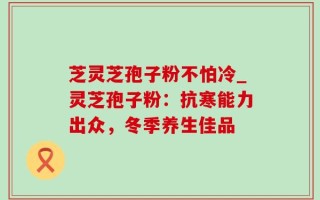 芝灵芝孢子粉不怕冷_灵芝孢子粉：抗寒能力出众，冬季养生佳品