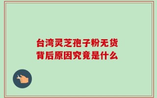 台湾灵芝孢子粉无货 背后原因究竟是什么