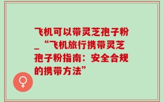 飞机可以带灵芝孢子粉_“飞机旅行携带灵芝孢子粉指南：安全合规的携带方法”