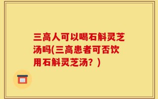 三高人可以喝石斛灵芝汤吗(三高患者可否饮用石斛灵芝汤？)
