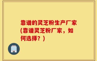 靠谱的灵芝粉生产厂家(靠谱灵芝粉厂家，如何选择？)