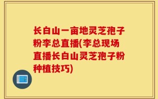 长白山一亩地灵芝孢子粉李总直播(李总现场直播长白山灵芝孢子粉种植技巧)