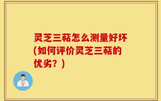 灵芝三萜怎么测量好坏(如何评价灵芝三萜的优劣？)