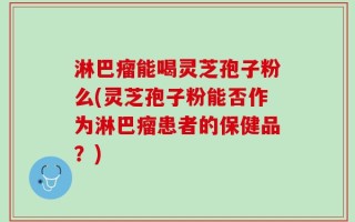 淋巴瘤能喝灵芝孢子粉么(灵芝孢子粉能否作为淋巴瘤患者的保健品？)