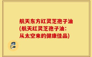 航天东方红灵芝孢子油(航天红灵芝孢子油：从太空来的健康佳品)