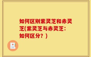 如何区别紫灵芝和赤灵芝(紫灵芝与赤灵芝：如何区分？)