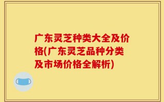 广东灵芝种类大全及价格(广东灵芝品种分类及市场价格全解析)