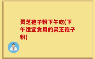 灵芝孢子粉下午吃(下午适宜食用的灵芝孢子粉)