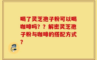 喝了灵芝孢子粉可以喝咖啡吗？？解密灵芝孢子粉与咖啡的搭配方式？