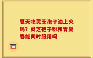 夏天吃灵芝孢子油上火吗？灵芝孢子粉和胃复春能同时服用吗