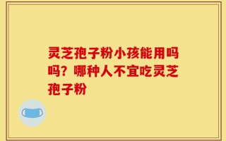 灵芝孢子粉小孩能用吗吗？哪种人不宜吃灵芝孢子粉