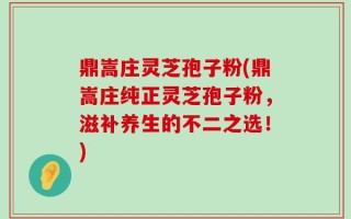 鼎嵩庄灵芝孢子粉(鼎嵩庄纯正灵芝孢子粉，滋补养生的不二之选！)