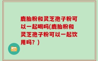 鹿胎粉和灵芝孢子粉可以一起喝吗(鹿胎粉和灵芝孢子粉可以一起饮用吗？)