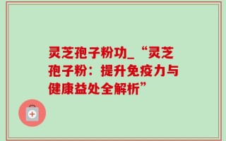 灵芝孢子粉功_“灵芝孢子粉：提升免疫力与健康益处全解析”