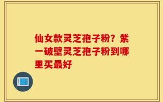 仙女款灵芝孢子粉？紫一破壁灵芝孢子粉到哪里买最好