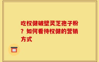 吃权健破壁灵芝孢子粉？如何看待权健的营销方式