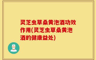 灵芝虫草桑黄泡酒功效作用(灵芝虫草桑黄泡酒的健康益处)