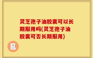灵芝孢子油胶囊可以长期服用吗(灵芝孢子油胶囊可否长期服用)