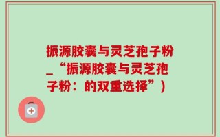振源胶囊与灵芝孢子粉_“振源胶囊与灵芝孢子粉：的双重选择”)