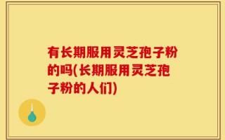 有长期服用灵芝孢子粉的吗(长期服用灵芝孢子粉的人们)