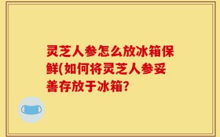 灵芝人参怎么放冰箱保鲜(如何将灵芝人参妥善存放于冰箱？