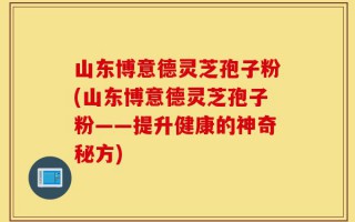 山东博意德灵芝孢子粉(山东博意德灵芝孢子粉——提升健康的神奇秘方)
