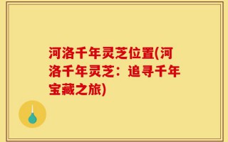 河洛千年灵芝位置(河洛千年灵芝：追寻千年宝藏之旅)