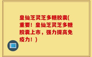 皇仙芝灵芝多糖胶囊(重要！皇仙芝灵芝多糖胶囊上市，强力提高免疫力！)