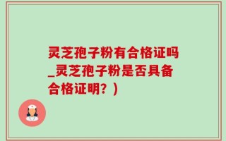 灵芝孢子粉有合格证吗_灵芝孢子粉是否具备合格证明？)