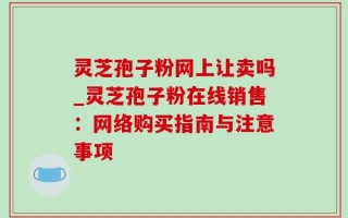 灵芝孢子粉网上让卖吗_灵芝孢子粉在线销售：网络购买指南与注意事项