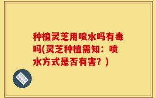 种植灵芝用喷水吗有毒吗(灵芝种植需知：喷水方式是否有害？)