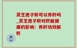 灵芝孢子粉可以养肝吗_灵芝孢子粉对肝脏健康的影响：养肝功效解析
