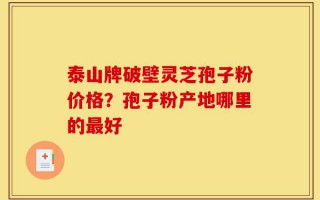 泰山牌破壁灵芝孢子粉价格？孢子粉产地哪里的最好