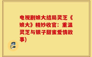 电视剧娘大结局灵芝《娘大》精妙收官：重温灵芝与银子甜蜜爱情故事)