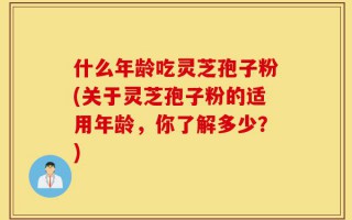 什么年龄吃灵芝孢子粉(关于灵芝孢子粉的适用年龄，你了解多少？)