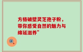 方格破壁灵芝孢子粉，带你感受自然的魅力与绵延滋养”
