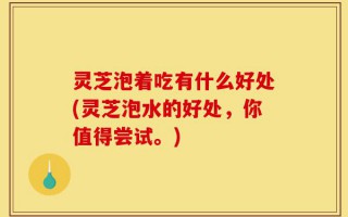 灵芝泡着吃有什么好处(灵芝泡水的好处，你值得尝试。)