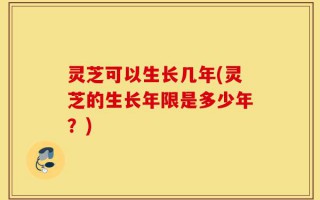 灵芝可以生长几年(灵芝的生长年限是多少年？)