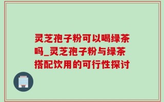 灵芝孢子粉可以喝绿茶吗_灵芝孢子粉与绿茶搭配饮用的可行性探讨