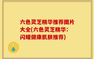 六色灵芝精华推荐图片大全(六色灵芝精华：闪耀健康肌肤推荐)