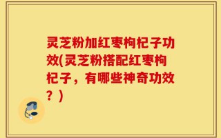 灵芝粉加红枣枸杞子功效(灵芝粉搭配红枣枸杞子，有哪些神奇功效？)