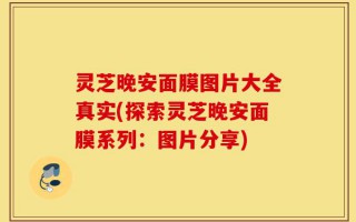 灵芝晚安面膜图片大全真实(探索灵芝晚安面膜系列：图片分享)