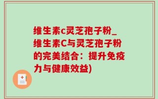 维生素c灵芝孢子粉_维生素C与灵芝孢子粉的完美结合：提升免疫力与健康效益)