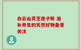白云山灵芝孢子粉 滋补养生的天然好物备受关注