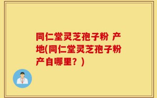 同仁堂灵芝孢子粉 产地(同仁堂灵芝孢子粉产自哪里？)