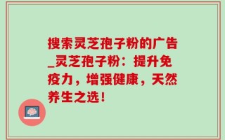 搜索灵芝孢子粉的广告_灵芝孢子粉：提升免疫力，增强健康，天然养生之选！