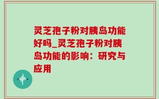 灵芝孢子粉对胰岛功能好吗_灵芝孢子粉对胰岛功能的影响：研究与应用